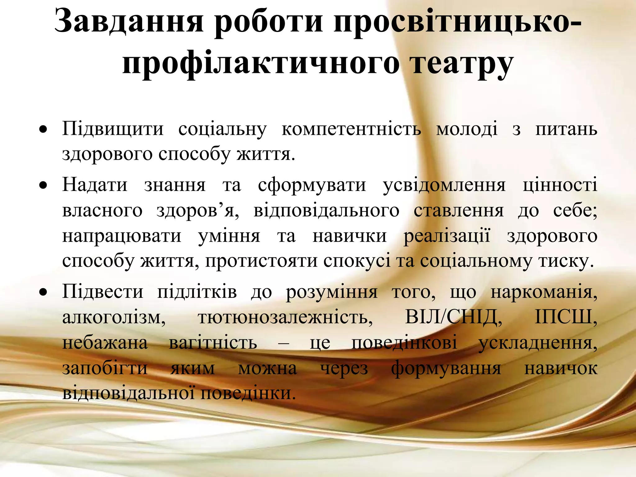 Завдання роботи просвітницько-
профілактичного театру
 Підвищити соціальну компетентність молоді з питань
здорового способу життя.
 Надати знання та сформувати усвідомлення цінності
власного здоров’я, відповідального ставлення до себе;
напрацювати уміння та навички реалізації здорового
способу життя, протистояти спокусі та соціальному тиску.
 Підвести підлітків до розуміння того, що наркоманія,
алкоголізм, тютюнозалежність, ВІЛ/СНІД, ІПСШ,
небажана вагітність – це поведінкові ускладнення,
запобігти яким можна через формування навичок
відповідальної поведінки.
 