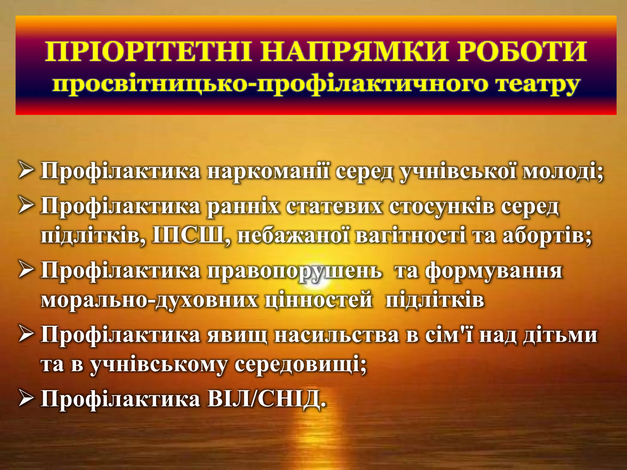 ПРІОРІТЕТНІ НАПРЯМКИ РОБОТИ
просвітницько-профілактичного театру
 Профілактика наркоманії серед учнівської молоді;
 Профілактика ранніх статевих стосунків серед
підлітків, ІПСШ, небажаної вагітності та абортів;
 Профілактика правопорушень та формування
морально-духовних цінностей підлітків
 Профілактика явищ насильства в сім'ї над дітьми
та в учнівському середовищі;
 Профілактика ВІЛ/СНІД.
 