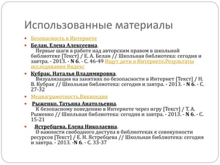 Использованные материалы
 Безопасность в Интернете
 Белан, Елена Алексеевна.
Первые шаги в работе над авторским правом в школьной
библиотеке [Текст] / Е. А. Белан // Школьная библиотека: сегодня и
завтра. - 2013. - N 6. - С. 46-49 Ищут дети в Интернете.Результаты
исследования Яндекс
 Кубрак, Наталья Владимировна.
Визуализация на занятиях по безопасности в Интернет [Текст] / Н.
В. Кубрак // Школьная библиотека: сегодня и завтра. - 2013. - N 6. - С.
27-32
 Медиаграмотность.Википедия
 Рыженко, Татьяна Анатольевна.
К безопасному поведению в Интернете через игру [Текст] / Т. А.
Рыженко // Школьная библиотека: сегодня и завтра. - 2013. - N 6. - С.
15-21
 Ястребцева, Елена Николаевна.
О важности свободного доступа в библиотеках к совокупности
ресурсов [Текст] / Е. Н. Ястребцева // Школьная библиотека: сегодня
и завтра. - 2013. -N 6. - С. 33-37
 