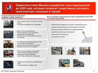 Правительством Москвы разработан план мероприятий
до 2020 года, который позволит существенно улучшить
транспортную ситуацию в городе
 Дороги сильно перегружены
 Низкая связность сети приводит к
перепробегу автомобилей
 Высокая доля использования личного
транспорта
▪ Несоблюдения графика движения ТАТ
по причине загрузки дорог
▪ Метро доступно не всем горожанам
▪ Маршрутная сеть ТАТ устарела
▪ 20% горожан тратят на дорогу >3 часов
в день
▪ Ситуацию усугубляет рост автопарка
▪ Недостаточно развита пешеходная
и велосипедная инфраструктура
▪ Нарушение правил парковки
препятствует движению пешеходов
▪ Недостаточно легальных перевозчиков
такси
▪ Непредсказуемы тарифы такси
 Обеспечение комфортных условий жизнедеятельности
населения города Москвы путем развития устойчиво
функционирующей, безопасной, привлекательной
и удобной для всех групп населения
транспортной системы как
составной части МТУ
В городе исторически существуют
проблемы в сфере транспорта Цель ГП развитие транспортной системы города Москвы 2012-2016
и на перспективу до 2020
2ИСТОЧНИК: Правительство Москвы
 