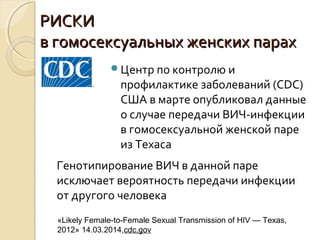 РИСКИРИСКИ
в гомосексуальных женских парахв гомосексуальных женских парах
Центр по контролю и
профилактике заболеваний (CDC)
США в марте опубликовал данные
о случае передачи ВИЧ-инфекции
в гомосексуальной женской паре
из Техаса
«Likely Female-to-Female Sexual Transmission of HIV — Texas,
2012» 14.03.2014,cdc.gov
Генотипирование ВИЧ в данной паре
исключает вероятность передачи инфекции
от другого человека
 