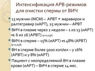 Интенсификация АРВ-режимов
для очистки спермы от ВИЧ
13 мужчин (МСМ) – АРВТ + маравирок и
ралтегравир (иАРТ), 25 мужчин – АРВТ
ВИЧ в плазме через 2 недели – 1 из 13 (иАРТ)
vs 6 из 26 (АРВТ) (p=0,036)
ВИЧ в сперме – 15% (иАРТ) vs 48% (АРВТ)
(p=0,048)
ВН в сперме более 5000 коп/мл – у 16%
(АРВТ) и у 8% (иАРТ)
Пациент с неопределяемой ВН в плазме
крови (иАРТ) – ВИЧ в сперме 14 мес.
 