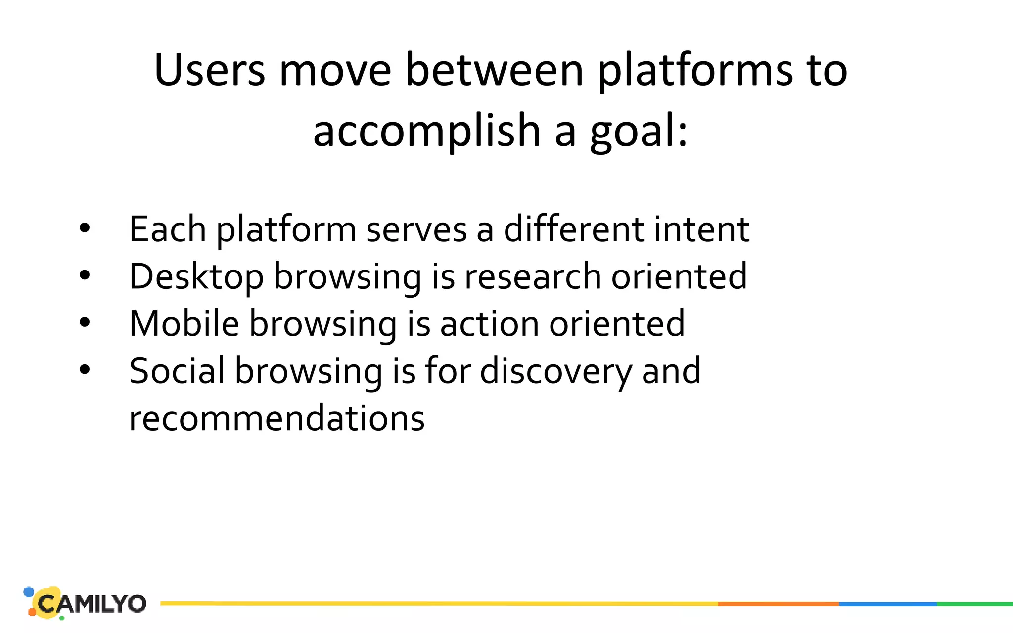 Users move between platforms to
accomplish a goal:
• Each platform serves a different intent
• Desktop browsing is research oriented
• Mobile browsing is action oriented
• Social browsing is for discovery and
recommendations
 
