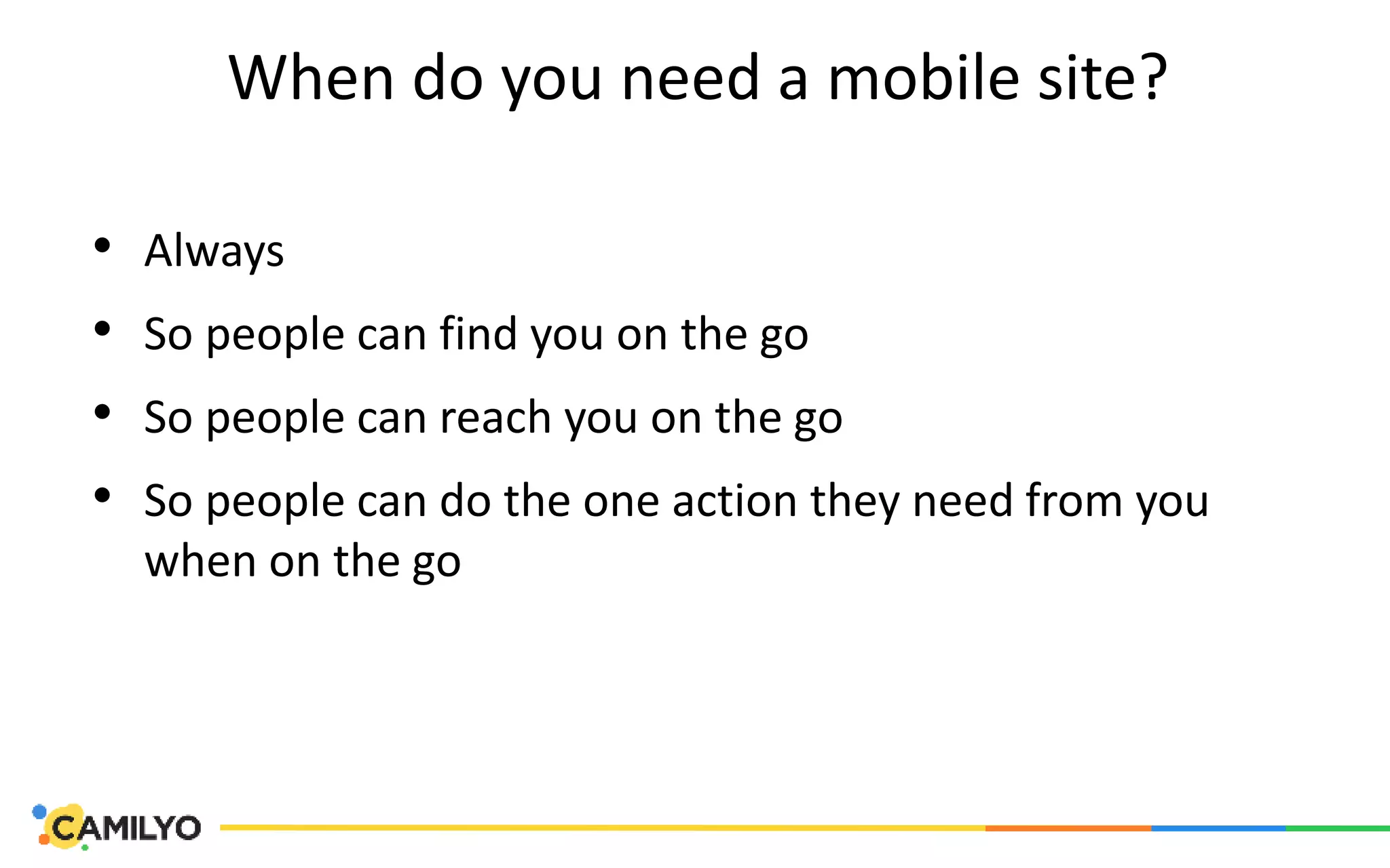 When do you need a mobile site?
• Always
• So people can find you on the go
• So people can reach you on the go
• So people can do the one action they need from you
when on the go
 