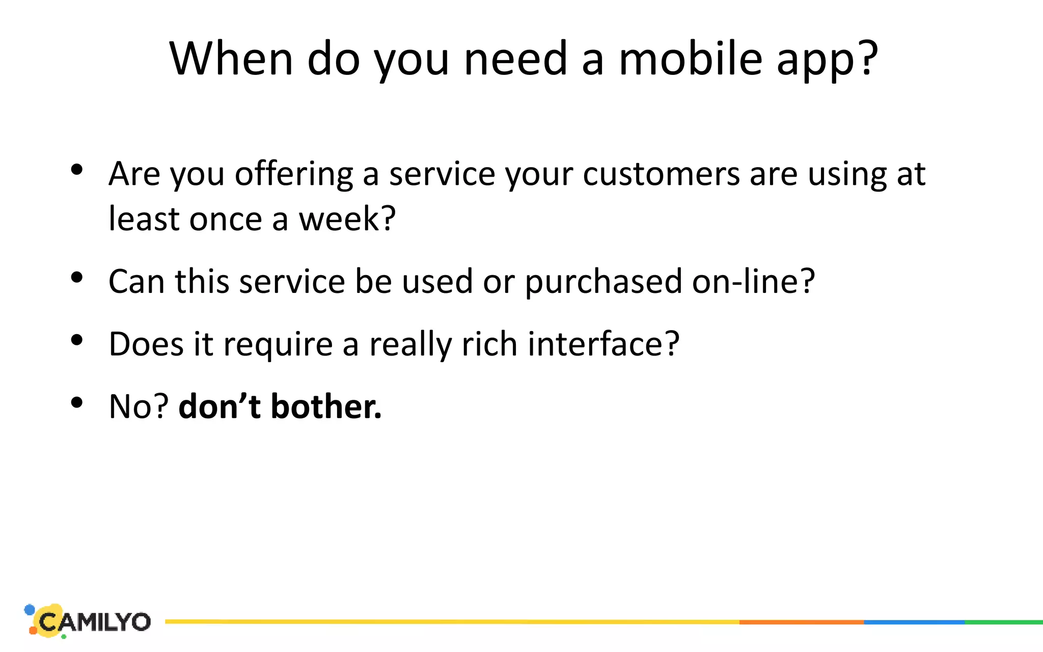 When do you need a mobile app?
• Are you offering a service your customers are using at
least once a week?
• Can this service be used or purchased on-line?
• Does it require a really rich interface?
• No? don’t bother.
 