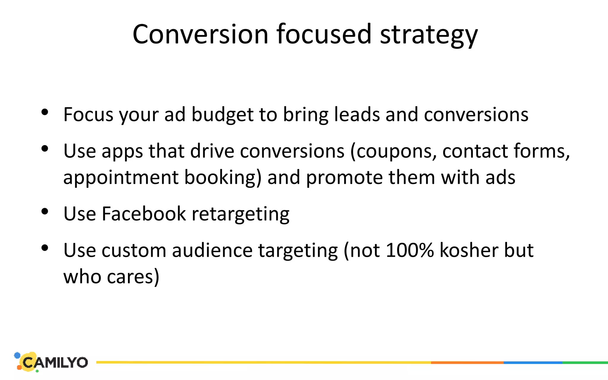 Conversion focused strategy
• Focus your ad budget to bring leads and conversions
• Use apps that drive conversions (coupons, contact forms,
appointment booking) and promote them with ads
• Use Facebook retargeting
• Use custom audience targeting (not 100% kosher but
who cares)
 