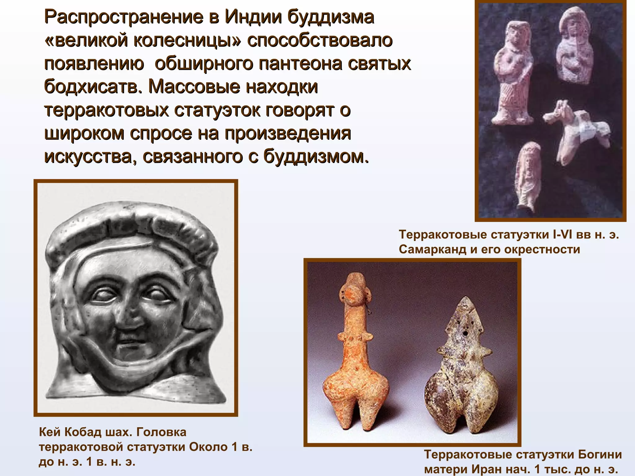 Распространение в Индии буддизмаРаспространение в Индии буддизма
«великой колесницы» способствовало«великой колесницы» способствовало
появлению обширного пантеона святыхпоявлению обширного пантеона святых
бодхисатв. Массовые находкибодхисатв. Массовые находки
терракотовых статуэток говорят отерракотовых статуэток говорят о
широком спросе на произведенияшироком спросе на произведения
искусства, связанного с буддизмом.искусства, связанного с буддизмом.
Кей Кобад шах. Головка
терракотовой статуэтки Около 1 в.
до н. э. 1 в. н. э.
Терракотовые статуэтки I-VI вв н. э.
Самарканд и его окрестности
Терракотовые статуэтки Богини
матери Иран нач. 1 тыс. до н. э.
 