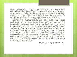 «Στις κοινωνίες της αρχαιότητας η κοινωνική
ενηλικίωση έπαιρνε δημόσιο και επίσημο χαρακτήρα:
στην αρχαία Ελλάδα σημαδευόταν από την ένταξη
του νέου στην τάξη των εφήβων, στη Ρώμη από την
συμβολική απόκτηση της τηβέννου των ανδρών.
Πρέπει να παρατηρήσουμε ότι αυτά τα έθιμα
χάθηκαν με το πέρασμα των χρόνων και ότι σε
κοινωνίες παλαιότερες από τη δική μας το παιδί
περνούσε από τη μια κατάσταση στη άλλη πολύ
γρήγορα. Για τα κορίτσια η κρίσιμη καμπή ήταν ένας
πρόωρος γάμος ή το μοναστήρι, ενώ για τα αγόρια
η χωρίς καθυστέρηση είσοδος σε κάποιο
«επάγγελμα»: στρατιωτική καριέρα ή ακόλουθος
κάποιου άρχοντα, αν ήταν παιδί από πλούσια
οικογένεια, μαθητεία κοντά σ’ έναν τεχνίτη, αν ήταν
ταπεινής καταγωγής»
(Μ. Ρειμόν-Ριβιέ, 1989:17)
 