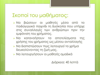 Σκοποί του μαθήματος:
 Να βιώσουν οι μαθητές μέσα από το
παιδαγωγικό παιχνίδι τη δυσκολία που υπήρχε
στις συναλλαγές των ανθρώπων πριν την
εμφάνιση του χρήματος.
 Να κατανοήσουν τα αποτελέσματα της
χρήσης του χρήματος ως μέσου ανταλλαγής
 Να διαπιστώσουν πως λειτουργεί το χρήμα
διευκολύνοντας τη ζωή μας.
 Να λειτουργήσουν οι μαθητές ομαδικά
Διάρκεια: 40 λεπτά
 