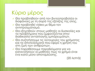 Κύριο μέρος
 Θα προβληθούν από τον βιντεοπροβολέα οι
διαφάνειες με τη σειρά της εξέλιξης της ύλης.
 Θα προβληθεί video με θέμα τον
αντιπραγματισμό.
 Θα εξηγηθούν στους μαθητές οι δυσκολίες και
τα προβλήματα που εμφανίζονται στην
διαδικασία ανταλλαγής εμπορευμάτων.
 Θα συζητήσουμε τις λειτουργίες του χρήματος
και τα αποτελέσματα που έφερε η χρήση του
στη ζωή των ανθρώπων.
 Θα παραθέσουμε παραδείγματα για να
κατανοήσουν οι μαθητές πως το χρήμα είναι
ένα καλό μέσο αποταμίευσης.
(20 λεπτά)
 