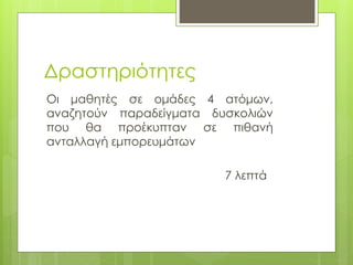 Δραστηριότητες
Οι μαθητές σε ομάδες 4 ατόμων,
αναζητούν παραδείγματα δυσκολιών
που θα προέκυπταν σε πιθανή
ανταλλαγή εμπορευμάτων
7 λεπτά
 