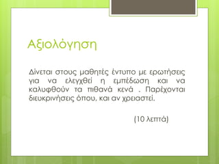 Αξιολόγηση
Δίνεται στους μαθητές έντυπο με ερωτήσεις
για να ελεγχθεί η εμπέδωση και να
καλυφθούν τα πιθανά κενά . Παρέχονται
διευκρινήσεις όπου, και αν χρειαστεί.
(10 λεπτά)
 