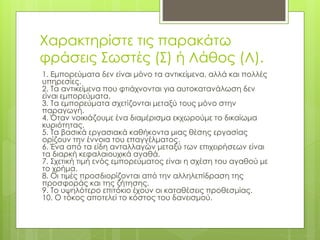 Χαρακτηρίστε τις παρακάτω
φράσεις Σωστές (Σ) ή Λάθος (Λ).
1. Εμπορεύματα δεν είναι μόνο τα αντικείμενα, αλλά και πολλές
υπηρεσίες.
2. Τα αντικείμενα που φτιάχνονται για αυτοκατανάλωση δεν
είναι εμπορεύματα.
3. Τα εμπορεύματα σχετίζονται μεταξύ τους μόνο στην
παραγωγή.
4. Όταν νοικιάζουμε ένα διαμέρισμα εκχωρούμε το δικαίωμα
κυριότητας.
5. Τα βασικά εργασιακά καθήκοντα μιας θέσης εργασίας
ορίζουν την έννοια του επαγγέλματος.
6. Ένα από τα είδη ανταλλαγών μεταξύ των επιχειρήσεων είναι
τα διαρκή κεφαλαιουχικά αγαθά.
7. Σχετική τιμή ενός εμπορεύματος είναι η σχέση του αγαθού με
το χρήμα.
8. Οι τιμές προσδιορίζονται από την αλληλεπίδραση της
προσφοράς και της ζήτησης.
9. Το υψηλότερο επιτόκιο έχουν οι καταθέσεις προθεσμίας.
10. Ο τόκος αποτελεί το κόστος του δανεισμού.
 