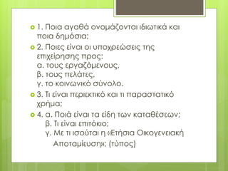  1. Ποια αγαθά ονομάζονται ιδιωτικά και
ποια δημόσια;
 2. Ποιες είναι οι υποχρεώσεις της
επιχείρησης προς:
α. τους εργαζόμενους,
β. τους πελάτες,
γ. το κοινωνικό σύνολο.
 3. Τι είναι περιεκτικό και τι παραστατικό
χρήμα;
 4. α. Ποιά είναι τα είδη των καταθέσεων;
β. Τι είναι επιτόκιο;
γ. Με τι ισούται η «Ετήσια Οικογενειακή
Αποταμίευση»; (τύπος)
 