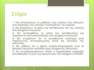 Στόχοι
1. Να κατανοήσουν οι μαθητές τους λόγους που οδηγούν
στις διαφορές των εκπ/κων συστημάτων των χωρών.
2. Να εκτιμήσουν το ρόλο της εκπαίδευσης και της γνώσης
στη σύγχρονη κοινωνία.
3. Να αντιληφθούν το ρόλο του εκπαιδευτικού ως
παράγοντα κοινωνικοποίησης στη σύγχρονη κοινωνία.
4. Να γνωρίσουν ότι το εκπαιδευτικό σύστημα είναι
παράγοντας αναπαραγωγής αλλά και αλλαγής της
κοινωνίας.
5. Να μάθουν ότι η σχέση γνώση-πληροφορία είναι το
χρήσιμο εργαλείο προόδου μιας σύγχρονης κοινωνίας.
6. Να συνειδητοποιήσουν πόσο η παραπαιδεία επηρεάζει
και καθορίζει τη ζωή των οικογενειών στη σύγχρονη Ελλάδα.
 