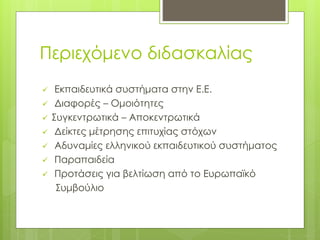 Περιεχόμενο διδασκαλίας
 Εκπαιδευτικά συστήματα στην Ε.Ε.
 Διαφορές – Ομοιότητες
 Συγκεντρωτικά – Αποκεντρωτικά
 Δείκτες μέτρησης επιτυχίας στόχων
 Αδυναμίες ελληνικού εκπαιδευτικού συστήματος
 Παραπαιδεία
 Προτάσεις για βελτίωση από το Ευρωπαϊκό
Συμβούλιο
 