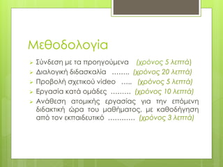 Μεθοδολογία
 Σύνδεση με τα προηγούμενα (χρόνος 5 λεπτά)
 Διαλογική διδασκαλία …….. (χρόνος 20 λεπτά)
 Προβολή σχετικού video ….. (χρόνος 5 λεπτά)
 Εργασία κατά ομάδες ……… (χρόνος 10 λεπτά)
 Ανάθεση ατομικής εργασίας για την επόμενη
διδακτική ώρα του μαθήματος, με καθοδήγηση
από τον εκπαιδευτικό ………… (χρόνος 3 λεπτά)
 