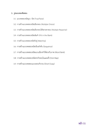 3. รูปแบบของข้อสอบ
3.1 แบบทดสอบชนิดถูก / ผิด (True/False)
3.2 การสร้างแบบทดสอบชนิดเลือกตอบ (Multiple Choice)
3.3 การสร้างแบบทดสอบชนิดเลือกตอบได้หลายคาตอบ (Multiple Response)
3.4 การสร้างแบบทดสอบชนิดเติมคา (Fill in the Blank)
3.5 การสร้างแบบทดสอบชนิดจับคู่ (Matching)
3.6 การสร้างแบบทดสอบชนิดเรียงลาดับ (Sequence)
3.7 การสร้างแบบทดสอบชนิดแบบเลือกคาให้ตรงกับภาพ (Word Bank)
3.8 การสร้างแบบทดสอบชนิดหาคาตอบในแผนที่ (Click Map)
3.9 การสร้างแบบทดสอบแบบตอบคาถาม (Short Essay)
 