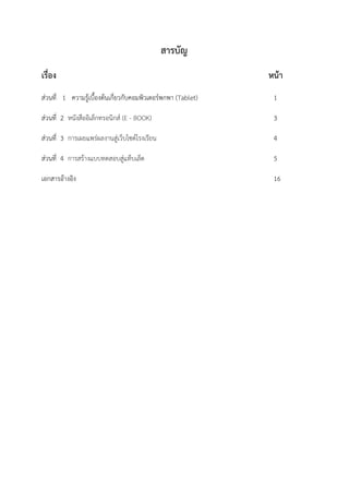 สารบัญ
เรื่อง หน้า
ส่วนที่ 1 ความรู้เบื้องต้นเกี่ยวกับคอมพิวเตอร์พกพา (Tablet) 1
ส่วนที่ 2 หนังสืออิเล็กทรอนิกส์ (E - BOOK) 3
ส่วนที่ 3 การเผยแพร่ผลงานสู่เว็บไซต์โรงเรียน 4
ส่วนที่ 4 การสร้างแบบทดสอบสู่แท็บเล็ต 5
เอกสารอ้างอิง 16
 