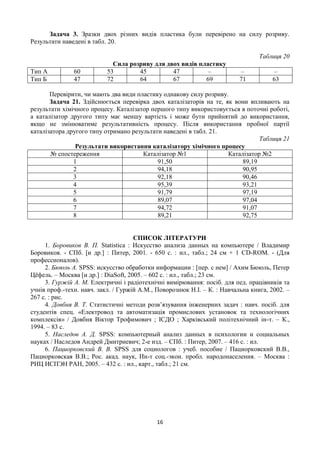 16
Задача 3. Зразки двох різних видів пластика були перевірено на силу розриву.
Результати наведені в табл. 20.
Таблиця 20
Сила розриву для двох видів пластику
Тип А 60 53 45 47 – – –
Тип Б 47 72 64 67 69 71 63
Перевірити, чи мають два види пластику однакову силу розриву.
Задача 21. Здійснюється перевірка двох каталізаторів на те, як вони впливають на
результати хімічного процесу. Каталізатор першого типу використовується в поточні роботі,
а каталізатор другого типу має меншу вартість і може бути прийнятий до використання,
якщо не змінюватиме результативність процесу. Після використання пробної партії
каталізатора другого типу отримано результати наведені в табл. 21.
Таблиця 21
Результати використання каталізатору хімічного процесу
№ спостереження Каталізатор №1 Каталізатор №2
1 91,50 89,19
2 94,18 90,95
3 92,18 90,46
4 95,39 93,21
5 91,79 97,19
6 89,07 97,04
7 94,72 91,07
8 89,21 92,75
СПИСОК ЛІТЕРАТУРИ
1. Боровиков В. П. Statistica : Искусство анализа данных на компьютере / Владимир
Боровиков. - СПб. [и др.] : Питер, 2001. - 650 с. : ил., табл.; 24 см + 1 CD-ROM. - (Для
профессионалов).
2. Бююль А. SPSS: искусство обработки информации : [пер. с нем] / Ахим Бююль, Петер
Цёфель. – Москва [и др.] : DiaSoft, 2005. – 602 с. : ил., табл.; 23 см.
3. Гуржій А. М. Електричні і радіотехнічні вимірювання: посіб. для пед. працівників та
учнів проф.-техн. навч. закл. / Гуржій А.М., Поворознюк Н.І. – К. : Навчальна книга, 2002. –
267 с. : рис.
4. Довбня В. Т. Статистичні методи розв’язування інженерних задач : навч. посіб. для
студентів спец. «Електровод та автоматизація промислових установок та технологічних
комплексів» / Довбня Віктор Трофимович ; ІСДО ; Харківський політехнічний ін-т. – К.,
1994. – 83 с.
5. Наследов А. Д. SPSS: компьютерный анализ данных в психологии и социальных
науках / Наследов Андрей Дмитриевич; 2-е изд. – СПб. : Питер, 2007. – 416 с. : ил.
6. Пациорковский В. В. SPSS для социологов : учеб. пособие / Пациорковский В.В.,
Пациорковская В.В.; Рос. акад. наук, Ин-т соц.-экон. пробл. народонаселения. – Москва :
РИЦ ИСПЭН РАН, 2005. – 432 с. : ил., карт., табл.; 21 см.
 