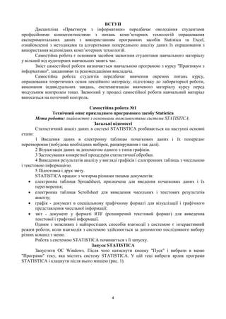 4
ВСТУП
Дисципліна «Практикум з інформатики» передбачає оволодіння студентами
професійними компетентностями з питань комп’ютерних технологій опрацювання
експериментальних даних з використанням програмних засобів Statistica та Excel,
ознайомленні з методиками та алгоритмами попереднього аналізу даних їх опрацювання з
використання відповідних комп’ютерних технологій.
Самостійна робота є основним засобом засвоєння студентами навчального матеріалу
у вільний від аудиторних навчальних занять час.
Зміст самостійної роботи визначається навчальною програмою з курсу "Практикум з
інформатики", завданнями та рекомендаціями викладача.
Самостійна робота студентів передбачає вивчення окремих питань курсу,
опрацювання теоретичних основ лекційного матеріалу, підготовку до лабораторної роботи,
виконання індивідуальних завдань, систематизацію вивченого матеріалу курсу перед
модульним контролем тощо. Засвоєний у процесі самостійної роботи навчальний матеріал
виноситься на поточний контроль.
Самостійна робота №1
Технічний опис прикладного програмного засобу Statistica
Мета роботи: знайомство з основними можливостями системи STATISTICA.
Загальні відомості
Статистичний аналіз даних в системі STATISTICA розбивається на наступні основні
етапи:
1 Введення даних в електронну таблицю початкових даних і їх попереднє
перетворення (побудова необхідних вибірок, ранжирування і так далі).
2 Візуалізація даних за допомогою одного з типів графіків.
3 Застосування конкретної процедури статистичної обробки.
4 Виведення результатів аналізу у вигляді графіків і електронних таблиць з чисельною
і текстовою інформацією.
5 Підготовка і друк звіту.
STATISTICA працює з чотирма різними типами документів:
 електронна таблиця Spreadsheet, призначена для введення початкових даних і їх
перетворення;
 електронна таблиця Scrollsheet для виведення чисельних і текстових результатів
аналізу;
 графік - документ в спеціальному графічному форматі для візуалізації і графічного
представлення чисельної інформації;
 звіт - документ у форматі RTF (розширений текстовий формат) для виведення
текстової і графічної інформації.
Одним з можливих і найпростіших способів взаємодії з системою є інтерактивний
режим роботи, коли взаємодія з системою здійснюється за допомогою послідовного вибору
різних команд з меню.
Робота з системою STATISTICA починається з її запуску.
Запуск STATISTICA
Запустити ОС Windows. Після чого натиснути кнопку "Пуск" і вибрати в меню
"Програми" теку, яка містить систему STATISTICA. У цій теці вибрати ярлик програми
STATISTICA і клацнути після нього мишею (рис. 1).
 
