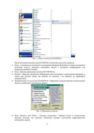 5
Рис. 1. Запуск системи STATISTICA
Після інсталяції системи тека STATISTICA міститиме наступні елементи:
 Setup - установка (за допомогою допоміжної програми Reinstall.exe можна встановити
додаткові модулі, видалити непотрібні модулі і настроїти конфігурацію для
конкретної робочої станції);
 Help - Довідка (Довідкова система STATISTICA);
 Readme - Важливі зауваження (Інформація про інсталяцію і деінсталяцію програми, а
також про останні зміни, що внесені до системи і не увійшли до друкованої
документації);
 ModuleSwitcher (позначений STATISTICA) - Перемикач модулів (виклик статистичного
модуля, необхідного для аналізу даних);
Рис. 2. Перемикач модулів
 Basic Statistics and Tables - Основні статистики і таблиці (один із статистичних
модулів системи, що дозволяє вичислити основні статистичні характеристики
початкових даних).
 
