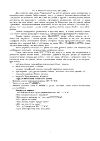 7
Рис. 4. Загальний вигляд вікна STATISTICA
Другу строчку вікна займає "рядок меню", що містить команди меню, впорядковані за
функціональною ознакою. Вибір команди з цього, так званого, випадного меню найпростіше
здійснювати за допомогою миші. Оскільки STATISTICA працює з чотирма різними типами
документів, які відповідають основним структурним компонентам системи, то кожен
документ має своє меню і свою панель інструментів. Наприклад, для електронної таблиці
"SpreadSheet" введення початкових даних меню містить наступні команди: File - файл, Edit -
правка, View - вид, Analysis - Аналіз, Graphs - графіка, Options -опции, Window - вікно, Help -
довідка.
"Панель інструментів" розташована в третьому рядку і в лівому першому стовпці,
вона містить кнопки для швидкого доступу до найчастіше використовуваних команд меню.
Велику частину основного вікна STATISTICA займає робоча область, на яку
виводяться документи, з якими працює користувач. Звичайно це наступні документи:
електронні таблиці з початковими даними, електронні таблиці з результатами аналізу, набір
графіків, звіт, текстовий файл з програмами на мовах SCL і STATISTICA BASIC. Кожен
документ виводиться у своєму власному вікні.
Вікно документу складається з рядка заголовка, робочій області для введення і(чи)
відображення інформації і інструментів по управлінню вікном.
Разом з випадними меню STATISTICA має контекстні меню, що викликаються за
допомогою правої кнопки миші і дозволяють діставати швидкий доступ до найчастіше
використовуваних команд для роботи з тим або іншим об'єктом в активному вікні. Так
контекстне меню електронної таблиці з початковими даними забезпечує доступ до наступних
груп команд:
 побудова різного типу графіків для виділеного блоку значень;
 обчислення основних статистик;
 завдання специфікацій змінних, операції з текстовими значеннями;
 перетворення структури електронної таблиці (додавання, видалення рядка і т.д.);
 операції з виділеним блоком значень;
 операції з "Буфером обміну Windows".
Порядок виконання самостійної роботи
1. Вивчити основні можливості системи STATISTICA.
2. Увійти до системи STATISTICA.
3. Вивчити елементи вікна STATISTICA: рядок заголовка, меню, панель інструменту,
робоча область.
Контрольні питання
1 Які можливості має в розпорядженні система STATISTICA?
2 Які статистичні модулі є в системі?
3 Які елементи входять в теку системи STATISTICA?
4 Що є рядок заголовка?
5 Яких команд входять в рядок меню?
6 Що таке контекстне меню?
7 Що є робоча область STATISTICA?
8 Дати характеристику вікна документу.
 