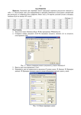 11
ХІД РОБОТИ
Приклад. Інспекція при перевірці якості продукції отримала результати наведені в
табл. 1.1. Підготувати дані для опрацювання в програмі Statisticaта підготувати дискретний
ряд розподілу та зобразити його графічно. Вміст міді у 50 партіях деталей (згідно стандарту
повинно бути не менше 45% міді).
Таблиця 1.1.
45 48 47 48 45 48 46 46 45 45
45 45 44 46 48 47 48 44 45 44
46 45 44 47 47 46 45 45 47 46
46 43 48 44 46 45 43 49 46 45
47 47 43 42 44 42 46 49 46 45
Розв’язання.
1. Запустити пакет Statistica (Пуск  Все программы Statistica 6)
2. Створити новий документ (Ctrl+N) вказавши кількість змінних (1) та кількість
спостережень (50).
Рис. 1.7. Вікно створення нового документа у пакеті Statistica 6
3. Ввести дані спостереження у Var1.
4. Перевірити дані на правильність введення (Головне меню  Данные  Проверка
данных  Проверка данных), ввести умови обмеження значень даних у вікні
Рис. 1.8. Вікно перевірки даних
 
