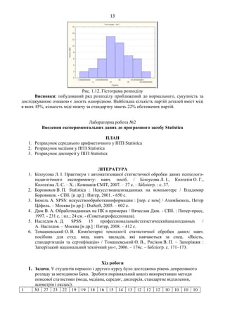 13
Рис. 1.12. Гістограма розподілу
Висновки: побудований ряд розподілу приближений до нормального, сукупність за
досліджуваною ознакою є досить однорідною. Найбільша кількість партій деталей вміст міді
в яких 45%, кількість міді нижчу за стандартну мають 22% обстежених партій.
Лабораторна робота №2
Введення експериментальних даних до програмного засобу Statistica
ПЛАН
1. Розрахунок середнього арифметичного у ППЗ Statistica
2. Розрахунок медіани у ППЗ Statistica
3. Розрахунок дисперсії у ППЗ Statistica
ЛІТЕРАТУРА
1. Білоусова Л. І. Практикум з автоматизованої статистичної обробки даних психолого-
педагогічного експерименту: навч. посіб. / Білоусова Л. І., Колгатін О. Г.,
Колгатіна Л. С. – Х. : Компанія СМІТ, 2007. – 37 с. – Бібліогр. : с. 37.
2. Боровиков В. П. Statistica : Искусствоанализаданных на компьютере / Владимир
Боровиков. - СПб. [и др.] : Питер, 2001. - 650 с.
3. Бююль А. SPSS: искусствообработкиинформации : [пер. с нем] / АхимБююль, Петер
Цёфель. – Москва [и др.] : DiaSoft, 2005. – 602 с.
4. Дюк В. А. Обработкаданных на ПК в примерах / Вячеслав Дюк. - СПб. : Питер-пресс,
1997. - 231 с. : ил.; 24 см. - (Советыпрофессионала).
5. Наследов А. Д. SPSS 15 профессиональныйстатистическийанализданных /
А. Наследов. – Москва [и др.] : Питер, 2008. – 412 с.
6. Томашевський О. В. Комп'ютерні технології статистичної обробки даних: навч.
посібник для студ. вищ. навч. закладів, які навчаються за спец. «Якість,
стандартизація та сертифікація» / Томашевський О. В., Рисіков В. П. – Запоріжжя :
Запорізький національний технічний ун-т, 2006. – 174с. – Бібліогр. с. 171–173.
Хід роботи
1. Задача. У студентів першого і другого курсу було досліджено рівень депресивного
розладу за методикою Бека. Зробити порівняльний аналіз використавши методи
описової статистики (мода, медіана, середнє, дисперсія, стандартне відхилення,
асиметрія і ексцес).
1 30 27 23 22 19 19 18 16 15 14 13 12 12 12 10 10 10 10
 