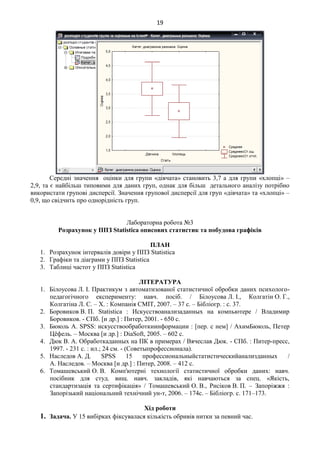 19
Середні значення оцінки для групи «дівчата» становить 3,7 а для групи «хлопці» –
2,9, та є найбільш типовими для даних груп, однак для більш детального аналізу потрібно
використати групові дисперсії. Значення групової дисперсії для груп «дівчата» та «хлопці» –
0,9, що свідчить про однорідність груп.
Лабораторна робота №3
Розрахунок у ППЗ Statistica описових статистик та побудова графіків
ПЛАН
1. Розрахунок інтервалів довіри у ППЗ Statistica
2. Графіки та діаграми у ППЗ Statistica
3. Таблиці частот у ППЗ Statistica
ЛІТЕРАТУРА
1. Білоусова Л. І. Практикум з автоматизованої статистичної обробки даних психолого-
педагогічного експерименту: навч. посіб. / Білоусова Л. І., Колгатін О. Г.,
Колгатіна Л. С. – Х. : Компанія СМІТ, 2007. – 37 с. – Бібліогр. : с. 37.
2. Боровиков В. П. Statistica : Искусствоанализаданных на компьютере / Владимир
Боровиков. - СПб. [и др.] : Питер, 2001. - 650 с.
3. Бююль А. SPSS: искусствообработкиинформации : [пер. с нем] / АхимБююль, Петер
Цёфель. – Москва [и др.] : DiaSoft, 2005. – 602 с.
4. Дюк В. А. Обработкаданных на ПК в примерах / Вячеслав Дюк. - СПб. : Питер-пресс,
1997. - 231 с. : ил.; 24 см. - (Советыпрофессионала).
5. Наследов А. Д. SPSS 15 профессиональныйстатистическийанализданных /
А. Наследов. – Москва [и др.] : Питер, 2008. – 412 с.
6. Томашевський О. В. Комп'ютерні технології статистичної обробки даних: навч.
посібник для студ. вищ. навч. закладів, які навчаються за спец. «Якість,
стандартизація та сертифікація» / Томашевський О. В., Рисіков В. П. – Запоріжжя :
Запорізький національний технічний ун-т, 2006. – 174с. – Бібліогр. с. 171–173.
Хід роботи
1. Задача. У 15 вибірках фіксувалася кількість обривів нитки за певний час.
 