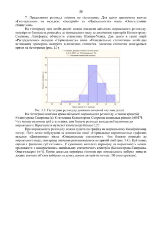 26
7. Представимо розподіл змінних на гістограмах. Для цього призначена кнопка
«Гистограммы» на вкладках «Быстрый» та «Нормальность» вікна «Описательные
статистики».
На гістограму при необхідності можна накласти щільність нормального розподілу,
перевірити близькість розподілу до нормального виду за допомогою критеріїв Колмогорова-
Смірнова, Лілієфорса; обчислити статистику Шапіро-Уілкса. Для цього в групі опцій
«Распределение» вкладки «Нормальность» вікна «Описательные статистики» необхідно
встановити прапорець навпроти відповідних статистик. Значення статистик показуються
прямо на гістограмах (рис. 1.3).
Рис. 1.3. Гістограма розподілу довжини головної частини деталі
На гістограмі показана крива щільності нормального розподілу, а також критерій
Колмогорова-Смирнова (d). Статистика Колмогорова-Смирнова виявилася рівною 0,09271.
Чим менше величина цієї статистики, тим ближче розподіл випадкової величини до
нормального. Вірогідність нульової гіпотези (р) більше 0,20.
Про нормальність розподілу можна судити по графіку на нормальному ймовірнісному
папері. Його легко побудувати за допомогою опції «Нормальные вероятностные графики»
вкладки «Диаграммы» вікна «Описательные статистики». Чим ближче розподіл до
нормального виду, тим краще значення розташовуються на прямій лінії (рис. 1.4.). Цей метод
оцінки є фактично суб’єктивним. У сумнівних випадках перевірку на нормальність можна
продовжити з використанням спеціальних статистичних критеріїв (Колмогорова-Смирнова,
Омега-квадрат (w2
)). Проте детальна перевірка гіпотези про нормальність вибірки вимагає
досить значних об’ємів вибірки (на думку деяких авторів не менше 100 спостережень).
 