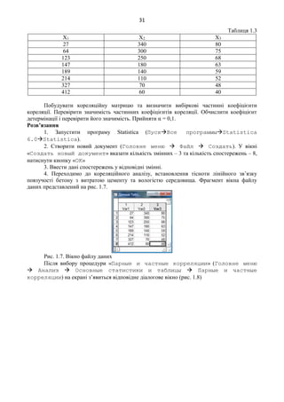 31
Таблиця 1.3
Х1 Х2 Х3
27 340 80
64 300 75
123 250 68
147 180 63
189 140 59
214 110 52
327 70 48
412 60 40
Побудувати кореляційну матрицю та визначити вибіркові частинні коефіцієнти
кореляції. Перевірити значимість частинних коефіцієнтів кореляції. Обчислити коефіцієнт
детермінації і перевірити його значимість. Прийняти α = 0,1.
Розв’язання
1. Запустити програму Statistica (ПускВсе программыStatistica
6.0Statistica).
2. Створити новий документ (Головне меню  Файл  Создать). У вікні
«Создать новый документ» вказати кількість змінних – 3 та кількість спостережень – 8,
натиснути кнопку «ОК»
3. Ввести дані спостережень у відповідні змінні.
4. Переходимо до кореляційного аналізу, встановлення тісноти лінійного зв’язку
повзучості бетону з витратою цементу та вологістю середовища. Фрагмент вікна файлу
даних представлений на рис. 1.7.
Рис. 1.7. Вікно файлу даних
Після вибору процедури «Парные и частные корреляции» (Головне меню
 Анализ  Основные статистики и таблицы  Парные и частные
корреляции) на екрані з’явиться відповідне діалогове вікно (рис. 1.8)
 