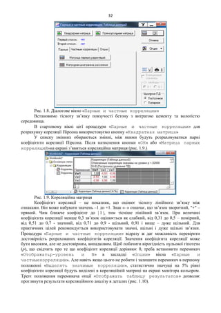 32
Рис. 1.8. Діалогове вікно «Парные и частные корреляции»
Встановимо тісноту зв’язку повзучості бетону з витратою цементу та вологістю
середовища.
В стартовому вікні цієї процедури «Парные и частные корреляции» для
розрахунку кореляції Пірсона використовуємо кнопку «Квадратная матрица»
У списку змінних обираються змінні, між якими будуть розраховуватися парні
коефіцієнти кореляції Пірсона. Після натиснення кнопки «ОК» або «Матрица парных
корреляций»на екрані з’явиться кореляційна матриця (рис. 1.9.)
Рис. 1.9. Кореляційна матриця
Коефіцієнт кореляції – це показник, що оцінює тісноту лінійного зв’язку між
ознаками. Він може набувати значень –1 до +1. Знак «–» означає, що зв’язок зворотний, "+" –
прямий. Чим ближче коефіцієнт до | 1 |, тим тісніше лінійний зв’язок. При величині
коефіцієнта кореляції менше 0,3 зв’язок оцінюється як слабкий, від 0,31 до 0,5 – помірний,
від 0,51 до 0,7 - значний, від 0,71 до 0,9 - щільний, 0,91 і вище – дуже щільний. Для
практичних цілей рекомендується використовувати значні, щільні і дуже щільні зв’язки.
Процедура «Парные и частные корреляции» відразу ж дає можливість перевірити
достовірність розрахованих коефіцієнтів кореляції. Значення коефіцієнта кореляції може
бути високим, але не достовірним, випадковим. Щоб побачити вірогідність нульової гіпотези
(p), що свідчить про те що коефіцієнт кореляції дорівнює 0, треба встановити перемикач
«Отображатьр-уровень и N» в закладці «Опции» вікна «Парные и
частныекорреляции». Але навіть якщо цього не робити і залишити перемикач в першому
положенні «Выделять значимые корреляции», статистично значущі на 5% рівні
коефіцієнти кореляції будуть виділені в кореляційній матриці на екрані монітора кольором.
Третє положення перемикача опції «Отображать таблицу результатов» дозволяє
проглянути результати кореляційного аналізу в деталях (рис. 1.10).
 