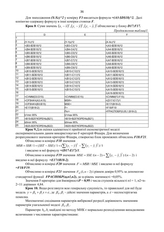 36
Для знаходження (Х-Хс)^2 у комірку F3 вводиться формула =(A3-$D$18)^2. Далі
копіюємо одержану формулу в інші комірки стовпця F.
Крок 8. Cуми значень      222
ˆ,, iiii yyyyxx  обчислюємо у блоку D17:F17.
Продовження таблиці1.
D E F
1
2 (Y-Yc)^2 (Y-Yp)^2 (X-Xc)^2
3 =(B3-$D$19)^2 =(B3-C3)^2 =(A3-$D$18)^2
4 =(B4-$D$19)^2 =(B4-C4)^2 =(A4-$D$18)^2
5 =(B5-$D$19)^2 =(B5-C5)^2 =(A5-$D$18)^2
6 =(B6-$D$19)^2 =(B6-C6)^2 =(A6-$D$18)^2
7 =(B7-$D$19)^2 =(B7-C7)^2 =(A7-$D$18)^2
8 =(B8-$D$19)^2 =(B8-C8)^2 =(A8-$D$18)^2
9 =(B9-$D$19)^2 =(B9-C9)^2 =(A9-$D$18)^2
10 =(B10-$D$19)^2 =(B10-C10)^2 =(A10-$D$18)^2
11 =(B11-$D$19)^2 =(B11-C11)^2 =(A11-$D$18)^2
12 =(B12-$D$19)^2 =(B12-C12)^2 =(A12-$D$18)^2
13 =(B13-$D$19)^2 =(B13-C13)^2 =(A13-$D$18)^2
14 =(B14-$D$19)^2 =(B14-C14)^2 =(A14-$D$18)^2
15 =(B15-$D$19)^2 =(B15-C15)^2 =(A15-$D$18)^2
16 =(A16-$D$18)^2
17 =СУММ(D3:D15) =СУММ(E3:E15) =СУММ(F3:F15)
18 =СРЗНАЧ(A3:A15) MSR= =(D17-E17)/1
19 =СРЗНАЧ(B3:B15) MSE= =E17/(B18-2)
20 =E17/(B18-2) F= =F18/F19
21 Fkr= =FРАСПОБР(0,05;1;B18-2)
22 b1min 95% b1max 95%
23 =B19-B25*КОРЕНЬ(B21) =B19+B25*КОРЕНЬ(B21)
24 b0min 95% b0max 95%
25 =B20-B25*КОРЕНЬ(B22) =B20+B25*КОРЕНЬ(B22)
Крок 9.Для оцінки адекватності прийнятої економетричної моделі
експериментальним даним використовуємо F-критерій Фішера. Для визначення
розрахункового значення критерію Фішера, створюємо блок проміжних обчислень F18:F21.
Обчислимо в комірці F18 значення
    1/)ˆ(1/)(1/
22
  iii yyyySSESSTSSRMSR
і введемо в неї формулу =(D17-E17)/1.
Обчислимо в комірці F19 значення   )2/()ˆ)2/(
2
  nyynSSEMSE ii і
введемо в неї формулу =E17/(B18-2).
Обчислимо в комірці F20 значення MSEMSRF / і введемо в неї формулу
=F18/F19.
Обчислимо в комірці F21 значення )2,1( nFкр і рівнем довіри 0,95% за допомогою
стандартної функції FРАСПОБР(,n1,n2), де -рівень значимості =0,05%.
Значення F-критерію для ймовірностіР = 0,95 і числа ступенів вільності n1= 1, n2=n-
2=11 дорівнює 4,84.
Крок 10. Якщо розглянути всю генеральну сукупність, то правильної для неї буде
модель   xy 10 , де 10 ,  дійсні значення параметрів, а  неспостерігаєма
помилка.
Математичні сподівання параметрів вибіркової регресії дорівнюють значенням
параметрів узагальненої моделі 10 ,  .
Параметри 10 ,bb знайдені по методу МНК є нормально розподіленими випадковими
величинами з числовими характеристиками:
 