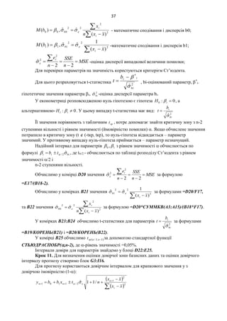 37



 2
2
22
000
)(
ˆˆ,)(
xxn
x
bM
i
i
b  - математичне сподівання і дисперсія b0;
 
 2
22
111
)(
1
ˆˆ,)(
xx
bM
i
b  -математичне сподівання і дисперсія b1;
MSE
n
SSE
n
ei






22
ˆ
2
2
 -оцінка дисперсії випадкової величини помилки;
Для перевірки параметрів на значимість користуються критерієм Ст’юдента.
Для цього розраховується t-статистика 2
*
ˆbi
iib
t


 , bi-оцінюваний параметр, *
i-
гіпотетичне значення параметра i, 2
ˆbi -оцінка дисперсії параметра bi.
У економетриці розповсюдженою нуль гіпотезою є гіпотеза 0:0 iH  , а
альтернативною- 0:1 iH  . У цьому випадку t-статистика має вид:
2
ˆbi
ib
t


Її значення порівнюють з табличним крt , котре допомагає знайти критичну зону з n-2
ступенями вільності і рівнем значимості (ймовірністю помилки) . Якщо обчислене значення
потрапило в критичну зону (t  (-tкр, tкр), то нуль-гіпотеза відкидається – параметр
значимий. У противному випадку нуль-гіпотеза приймається – параметр незначущий.
Надійний інтервал для параметрів 10 ,  з рівнем значимості  обчислюється по
формулі biii tb   ˆ2/ , де t/2 - обчислюється по таблиці розподілу Ст’юдента з рівнем
значимості /2 і
n-2 ступенями вільності.
Обчислимо у комірці D20 значення MSE
n
SSE
n
ei






22
ˆ
2
2
 за формулою
=E17/(B18-2).
Обчислимо у комірках B21 значення
 
 2
22
1
)(
1
ˆˆ
xxi
b  за формулами =D20/F17,
та B22 значення



 2
2
22
0
)(
ˆˆ
xxn
x
i
i
b  за формулою =D20*СУММКВ(A3:A15)/(B18*F17).
У комірках В23:В24 обчислимо t-статистики для параметрів
2
ˆbi
ib
t

 за формулами
=B19/КОРЕНЬ(B21) і =B20/КОРЕНЬ(B22).
У комірці В25 обчислимо  2,2/ nкрt  за допомогою стандартної функції
СТЬЮДРАСПОБР(,n-2), де -рівень значимості =0,05%.
Інтервали довіри для параметрів знайдемо у блоці D22:E25.
Крок 11. Для визначення оціінки довірчої зони базисних даних та оцінки довірчого
інтервалу прогнозу створимо блок G3:I16.
Для прогнозу користаються довірчим інтервалом для крапкового значення y з
довірчою імовірністю (1-):
 
  

 
 2
2
1
2/1101 /11ˆ
xx
xx
ntxbby
i
n
nn  
 