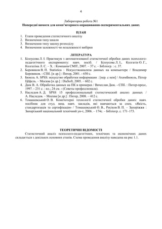 4
Лабораторна робота №1
Попередні вимоги для комп’ютерного опрацювання експериментальних даних
ПЛАН
1. Етапи проведення статистичного аналізу
2. Визначення типу шкали
3. Визначення типу закону розподілу
4. Визначення залежності чи незалежності вибірки
ЛІТЕРАТУРА
1. Білоусова Л. І. Практикум з автоматизованої статистичної обробки даних психолого-
педагогічного експерименту: навч. посіб. / Білоусова Л. І., Колгатін О. Г.,
Колгатіна Л. С. – Х. : Компанія СМІТ, 2007. – 37 с. – Бібліогр. : с. 37.
2. Боровиков В. П. Statistica : Искусствоанализа данных на компьютере / Владимир
Боровиков. - СПб. [и др.] : Питер, 2001. - 650 с.
3. Бююль А. SPSS: искусство обработки информации : [пер. с нем] / АхимБююль, Петер
Цёфель. – Москва [и др.] : DiaSoft, 2005. – 602 с.
4. Дюк В. А. Обработка данных на ПК в примерах / Вячеслав Дюк. - СПб. : Питер-пресс,
1997. - 231 с. : ил.; 24 см. - (Советы профессионала).
5. Наследов А. Д. SPSS 15 профессиональный статистический анализ данных /
А. Наследов. – Москва [и др.] : Питер, 2008. – 412 с.
6. Томашевський О. В. Комп'ютерні технології статистичної обробки даних: навч.
посібник для студ. вищ. навч. закладів, які навчаються за спец. «Якість,
стандартизація та сертифікація» / Томашевський О. В., Рисіков В. П. – Запоріжжя :
Запорізький національний технічний ун-т, 2006. – 174с. – Бібліогр. с. 171–173.
ТЕОРЕТИЧНІ ВІДОМОСТІ
Статистичний аналіз психолого-педагогічних, технічних та економічних даних
складається з декількох основних етапів. Схема проведення аналізу наведена на рис 1.1.
 