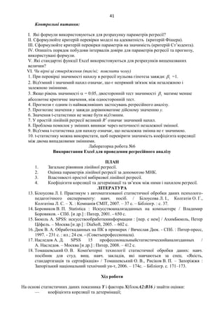 41
Контрольні питання:
І. Які формули використовуються для розрахунку параметрів регресії?
ІІ. Сформулюйте критерій перевірки моделі на адекватність (критерій Фішера).
ІІІ. Сформулюйте критерій перевірки параметрів на значимість (критерій Ст’юдента).
ІV. Опишіть порядок побудови інтервалів довіри для параметрів регресії та прогнозу,
використувані формули.
V. Які стандартні функції Excel використовуються для розрахунків вищеназваних
величин?
VІ. Чи вірні ці ствердження (так/ні; пояснити чому)
1. При перевірці значимості нахилу в регресії нульова гіпотеза завжди: 1 =1.
2. Від'ємний і значимий нахил означає, що є непрямий зв'язок між незалежною і
залежною змінними.
3. Якщо рівень значимості  = 0.05, двосторонній тест значимості 1 матиме менше
абсолютне критичне значення, ніж односторонній тест.
4. Прогнози є одним із найважливіших застосувань регресійного аналізу.
5. Прогнозне значення у завжди дорівнюватиме дійсному значенню у.
6. Значення t-статистики не може бути від'ємним.
7. У простій лінійній регресії великий R2
означає значимий нахил.
8. Проблема помилок у змінних виникає через неточності незалежної змінної.
9. Від'ємна t-статистика для нахилу означає, що незалежна змінна не є значимою.
10. t-статистику можна використати, щоб перевірити значимість коефіцієнта кореляції
між двома випадковими змінними.
Лабораторна робота №6
Використання Excel для проведення регресійного аналізу
ПЛАН
1. Загальне рівняння лінійної регресії.
2. Оцінка параметрів лінійної регресії за допомогою МНК.
3. Властивості простої вибіркової лінійної регресії.
4. Коефіцієнти кореляції та детермінації та зв’язок між ними і нахилом регресії.
ЛІТЕРАТУРА
13. Білоусова Л. І. Практикум з автоматизованої статистичної обробки даних психолого-
педагогічного експерименту: навч. посіб. / Білоусова Л. І., Колгатін О. Г.,
Колгатіна Л. С. – Х. : Компанія СМІТ, 2007. – 37 с. – Бібліогр. : с. 37.
14. Боровиков В. П. Statistica : Искусствоанализаданных на компьютере / Владимир
Боровиков. - СПб. [и др.] : Питер, 2001. - 650 с.
15. Бююль А. SPSS: искусствообработкиинформации : [пер. с нем] / АхимБююль, Петер
Цёфель. – Москва [и др.] : DiaSoft, 2005. – 602 с.
16. Дюк В. А. Обработкаданных на ПК в примерах / Вячеслав Дюк. - СПб. : Питер-пресс,
1997. - 231 с. : ил.; 24 см. - (Советыпрофессионала).
17. Наследов А. Д. SPSS 15 профессиональныйстатистическийанализданных /
А. Наследов. – Москва [и др.] : Питер, 2008. – 412 с.
18. Томашевський О. В. Комп'ютерні технології статистичної обробки даних: навч.
посібник для студ. вищ. навч. закладів, які навчаються за спец. «Якість,
стандартизація та сертифікація» / Томашевський О. В., Рисіков В. П. – Запоріжжя :
Запорізький національний технічний ун-т, 2006. – 174с. – Бібліогр. с. 171–173.
Хід роботи
На основі статистичних даних показника Y і фактора Х(блокА2:В16 ) знайти оцінки:
— коефіцієнта кореляції та детермінації;
 