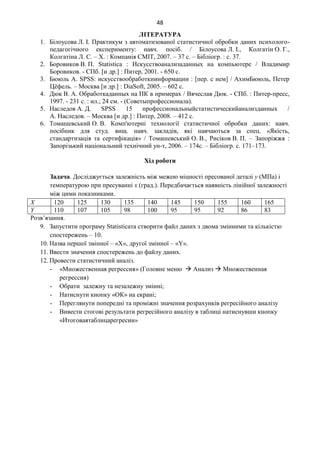 48
ЛІТЕРАТУРА
1. Білоусова Л. І. Практикум з автоматизованої статистичної обробки даних психолого-
педагогічного експерименту: навч. посіб. / Білоусова Л. І., Колгатін О. Г.,
Колгатіна Л. С. – Х. : Компанія СМІТ, 2007. – 37 с. – Бібліогр. : с. 37.
2. Боровиков В. П. Statistica : Искусствоанализаданных на компьютере / Владимир
Боровиков. - СПб. [и др.] : Питер, 2001. - 650 с.
3. Бююль А. SPSS: искусствообработкиинформации : [пер. с нем] / АхимБююль, Петер
Цёфель. – Москва [и др.] : DiaSoft, 2005. – 602 с.
4. Дюк В. А. Обработкаданных на ПК в примерах / Вячеслав Дюк. - СПб. : Питер-пресс,
1997. - 231 с. : ил.; 24 см. - (Советыпрофессионала).
5. Наследов А. Д. SPSS 15 профессиональныйстатистическийанализданных /
А. Наследов. – Москва [и др.] : Питер, 2008. – 412 с.
6. Томашевський О. В. Комп'ютерні технології статистичної обробки даних: навч.
посібник для студ. вищ. навч. закладів, які навчаються за спец. «Якість,
стандартизація та сертифікація» / Томашевський О. В., Рисіков В. П. – Запоріжжя :
Запорізький національний технічний ун-т, 2006. – 174с. – Бібліогр. с. 171–173.
Хід роботи
Задача. Досліджується залежність між межею міцності пресованої деталі y (МПа) і
температурою при пресуванні х (град.). Передбачається наявність лінійної залежності
між цими показниками.
X 120 125 130 135 140 145 150 155 160 165
Y 110 107 105 98 100 95 95 92 86 83
Розв’язання.
9. Запустити програму Statisticaта створити файл даних з двома змінними та кількістю
спостережень – 10.
10. Назва першої змінної – «Х», другої змінної – «Y».
11. Ввести значення спостережень до файлу даних.
12. Провести статистичний аналіз.
- «Множественная регрессия» (Головне меню  Анализ  Множественная
регрессия)
- Обрати залежну та незалежну змінні;
- Натиснути кнопку «ОК» на екрані;
- Переглянути попередні та проміжні значення розрахунків регресійного аналізу
- Вивести стогові результати регресійного аналізу в таблиці натиснувши кнопку
«Итоговаятаблицарегресии»
 