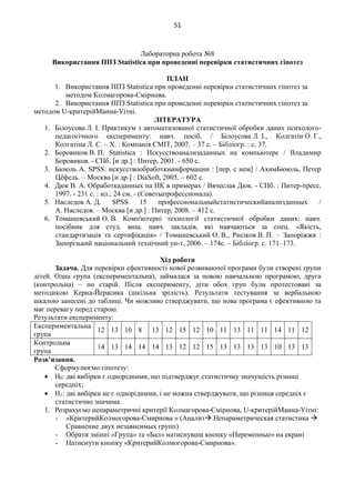 51
Лабораторна робота №8
Використання ППЗ Statistica при проведенні перевірки статистичних гіпотез
ПЛАН
1. Використання ППЗ Statistica при проведенні перевірки статистичних гіпотез за
методом Колмагорова-Смірнова.
2. Використання ППЗ Statistica при проведенні перевірки статистичних гіпотез за
методом U-критерійМанна-Уітні.
ЛІТЕРАТУРА
1. Білоусова Л. І. Практикум з автоматизованої статистичної обробки даних психолого-
педагогічного експерименту: навч. посіб. / Білоусова Л. І., Колгатін О. Г.,
Колгатіна Л. С. – Х. : Компанія СМІТ, 2007. – 37 с. – Бібліогр. : с. 37.
2. Боровиков В. П. Statistica : Искусствоанализаданных на компьютере / Владимир
Боровиков. - СПб. [и др.] : Питер, 2001. - 650 с.
3. Бююль А. SPSS: искусствообработкиинформации : [пер. с нем] / АхимБююль, Петер
Цёфель. – Москва [и др.] : DiaSoft, 2005. – 602 с.
4. Дюк В. А. Обработкаданных на ПК в примерах / Вячеслав Дюк. - СПб. : Питер-пресс,
1997. - 231 с. : ил.; 24 см. - (Советыпрофессионала).
5. Наследов А. Д. SPSS 15 профессиональныйстатистическийанализданных /
А. Наследов. – Москва [и др.] : Питер, 2008. – 412 с.
6. Томашевський О. В. Комп'ютерні технології статистичної обробки даних: навч.
посібник для студ. вищ. навч. закладів, які навчаються за спец. «Якість,
стандартизація та сертифікація» / Томашевський О. В., Рисіков В. П. – Запоріжжя :
Запорізький національний технічний ун-т, 2006. – 174с. – Бібліогр. с. 171–173.
Хід роботи
Задача. Для перевірки ефективності нової розвиваючої програми були створені групи
дітей. Одна група (експериментальна), займалася за новою навчальною програмою, друга
(контрольна) – по старій. Після експерименту, діти обох груп були протестовані за
методикою Керна-Йерасика (шкільна зрілість). Результати тестування за вербальною
шкалою занесені до таблиці. Чи можливо стверджувати, що нова програма є ефективною та
має перевагу перед старою.
Результати експерименту:
Експериментальна
група
12 13 10 8 13 12 15 12 10 11 13 11 11 14 11 12
Контрольна
група
14 13 14 14 14 13 12 12 15 13 13 13 13 10 13 13
Розв’язання.
Сформулюємо гіпотезу:
 Н0: дві вибірки є однорідними, що підтверджує статистичну значущість різниці
середніх;
 Н1: дві вибірки не є однорідними, і не можна стверджувати, що різниця середніх є
статистично значима.
1. Розрахуємо непараметричні критерії Колмагорова-Смірнова, U-критерійМанна-Уітні:
- «КритерийКолмогорова-Смирнова » (Анализ Непараметрическая статистика 
Сравнение двух независимых групп)
- Обрати змінні «Група» та «Бал» натиснувши кнопку «Переменные» на екрані
- Натиснути кнопку «КритерийКолмогорова-Смирнова».
 