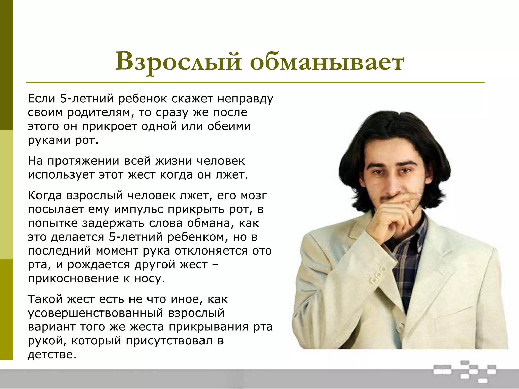 Взрослый обманывает
Если 5-летний ребенок скажет неправду
своим родителям, то сразу же после
этого он прикроет одной или обеими
руками рот.
На протяжении всей жизни человек
использует этот жест когда он лжет.
Когда взрослый человек лжет, его мозг
посылает ему импульс прикрыть рот, в
попытке задержать слова обмана, как
это делается 5-летний ребенком, но в
последний момент рука отклоняется ото
рта, и рождается другой жест –
прикосновение к носу.
Такой жест есть не что иное, как
усовершенствованный взрослый
вариант того же жеста прикрывания рта
рукой, который присутствовал в
детстве.
 