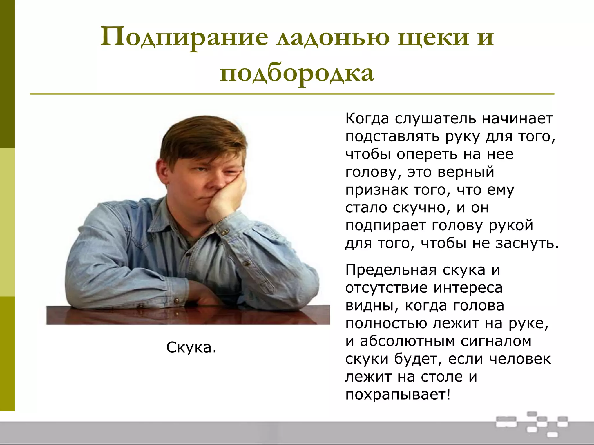 Подпирание ладонью щеки и
подбородка
Скука.
Когда слушатель начинает
подставлять руку для того,
чтобы опереть на нее
голову, это верный
признак того, что ему
стало скучно, и он
подпирает голову рукой
для того, чтобы не заснуть.
Предельная скука и
отсутствие интереса
видны, когда голова
полностью лежит на руке,
и абсолютным сигналом
скуки будет, если человек
лежит на столе и
похрапывает!
 