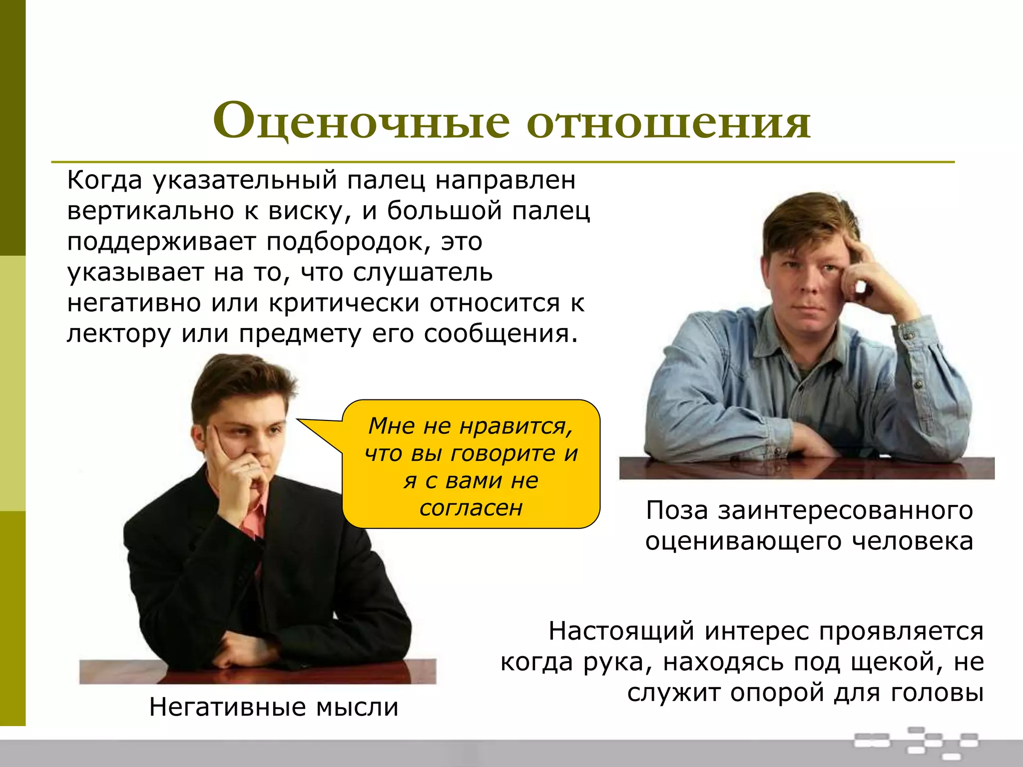 Оценочные отношения
Негативные мысли
Поза заинтересованного
оценивающего человека
Когда указательный палец направлен
вертикально к виску, и большой палец
поддерживает подбородок, это
указывает на то, что слушатель
негативно или критически относится к
лектору или предмету его сообщения.
Настоящий интерес проявляется
когда рука, находясь под щекой, не
служит опорой для головы
Мне не нравится,
что вы говорите и
я с вами не
согласен
 