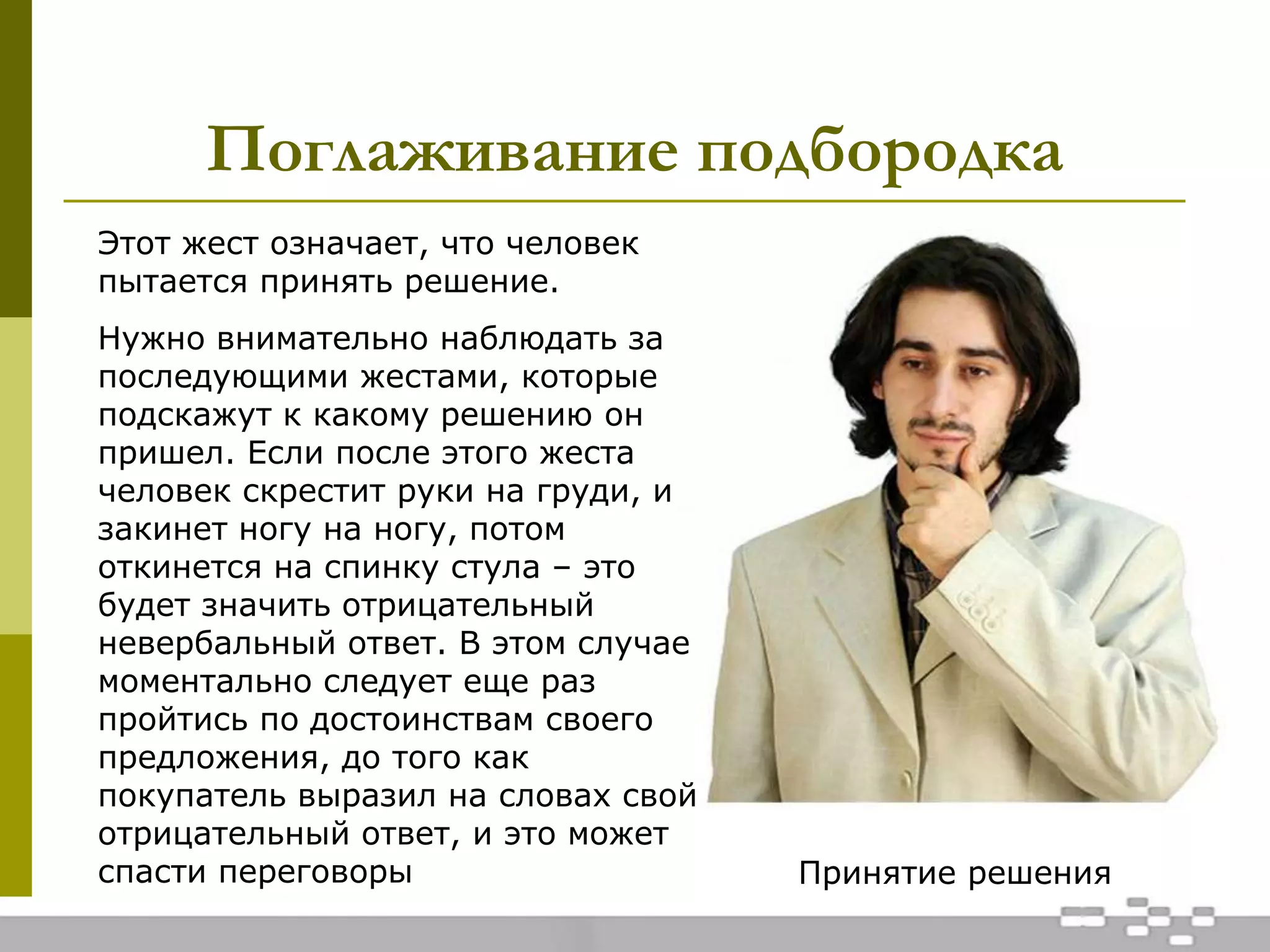 Поглаживание подбородка
Принятие решения
Этот жест означает, что человек
пытается принять решение.
Нужно внимательно наблюдать за
последующими жестами, которые
подскажут к какому решению он
пришел. Если после этого жеста
человек скрестит руки на груди, и
закинет ногу на ногу, потом
откинется на спинку стула – это
будет значить отрицательный
невербальный ответ. В этом случае
моментально следует еще раз
пройтись по достоинствам своего
предложения, до того как
покупатель выразил на словах свой
отрицательный ответ, и это может
спасти переговоры
 