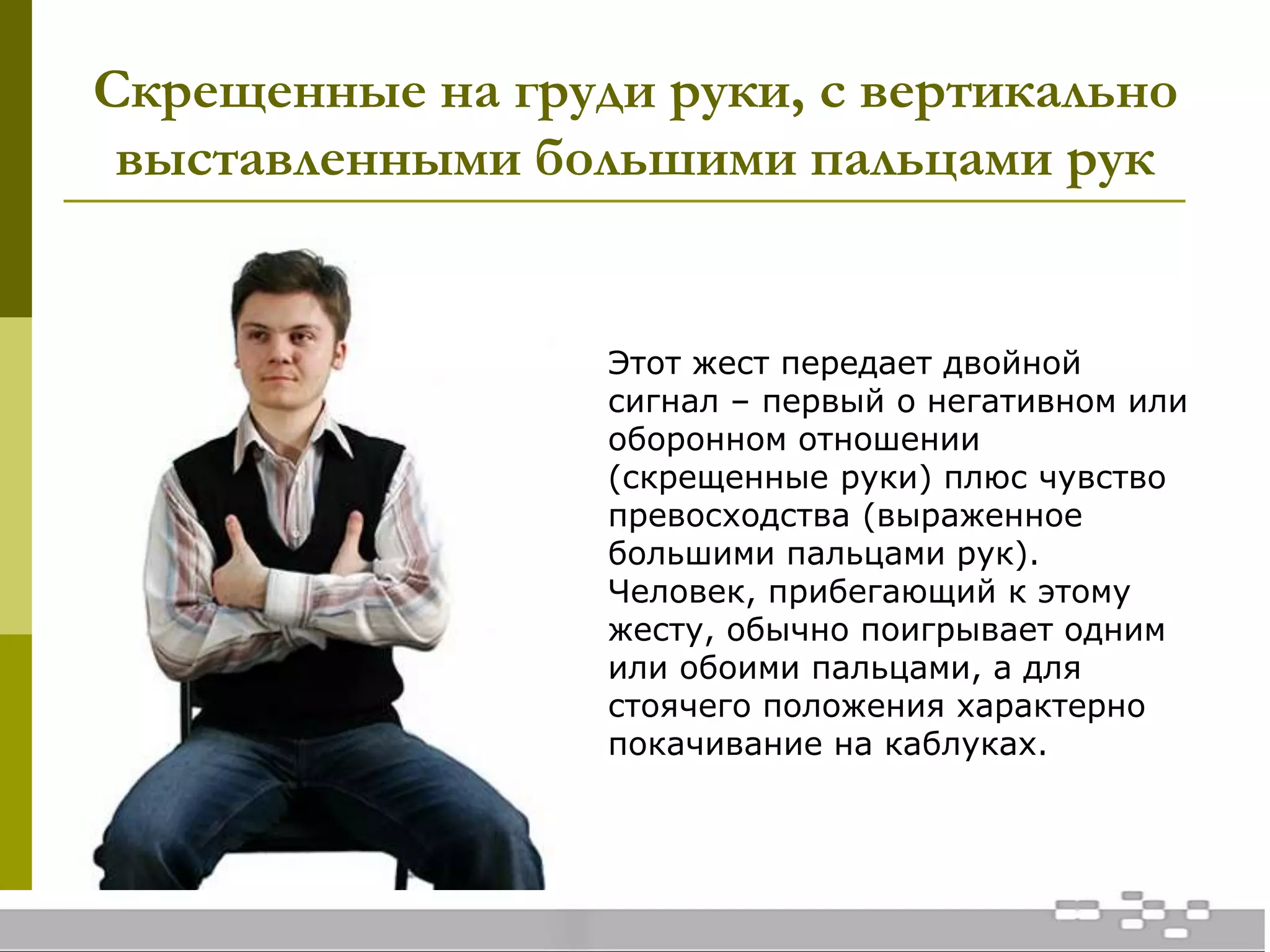 Скрещенные на груди руки, с вертикально
выставленными большими пальцами рук
Этот жест передает двойной
сигнал – первый о негативном или
оборонном отношении
(скрещенные руки) плюс чувство
превосходства (выраженное
большими пальцами рук).
Человек, прибегающий к этому
жесту, обычно поигрывает одним
или обоими пальцами, а для
стоячего положения характерно
покачивание на каблуках.
 