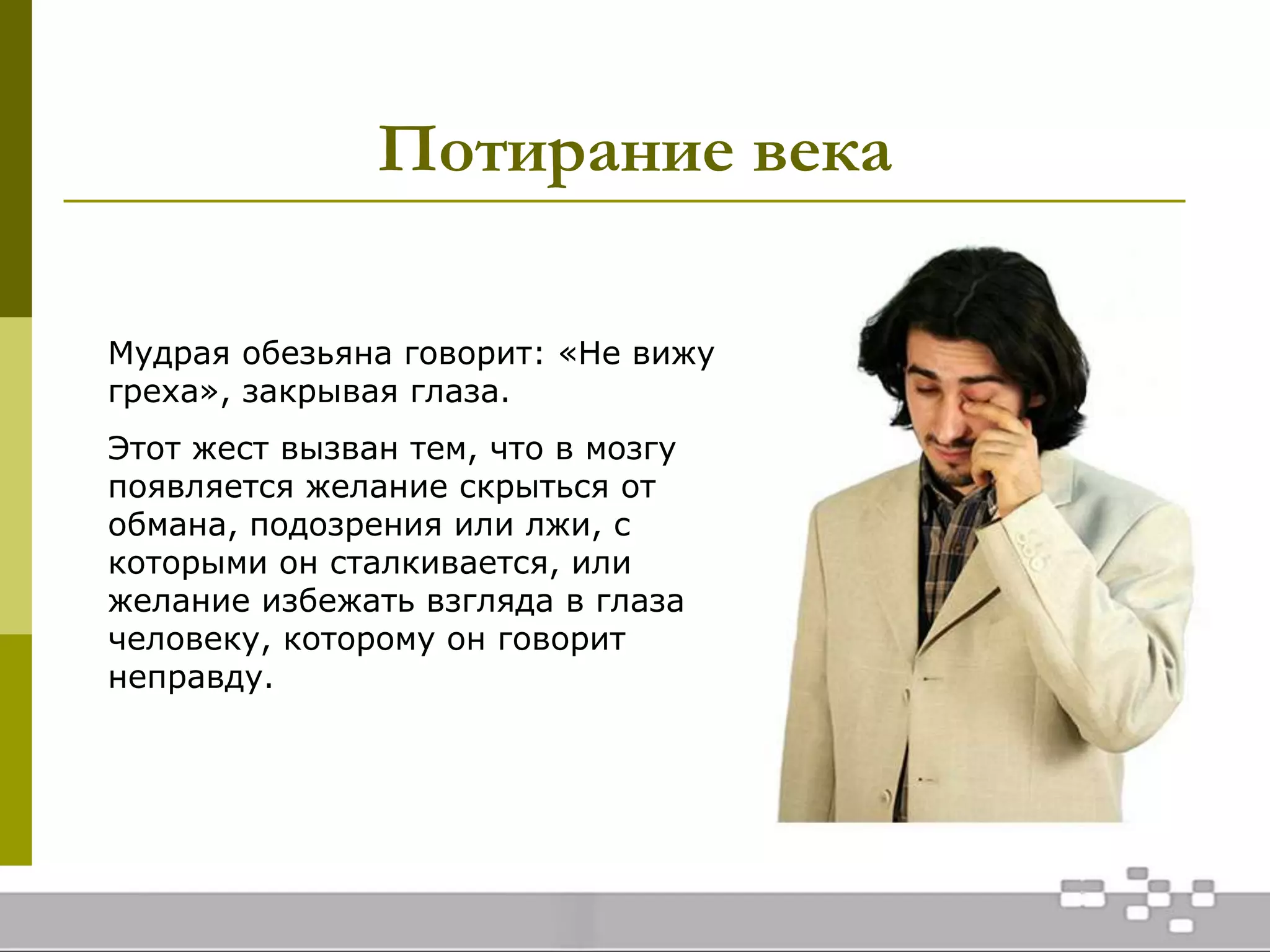 Потирание века
Мудрая обезьяна говорит: «Не вижу
греха», закрывая глаза.
Этот жест вызван тем, что в мозгу
появляется желание скрыться от
обмана, подозрения или лжи, с
которыми он сталкивается, или
желание избежать взгляда в глаза
человеку, которому он говорит
неправду.
 