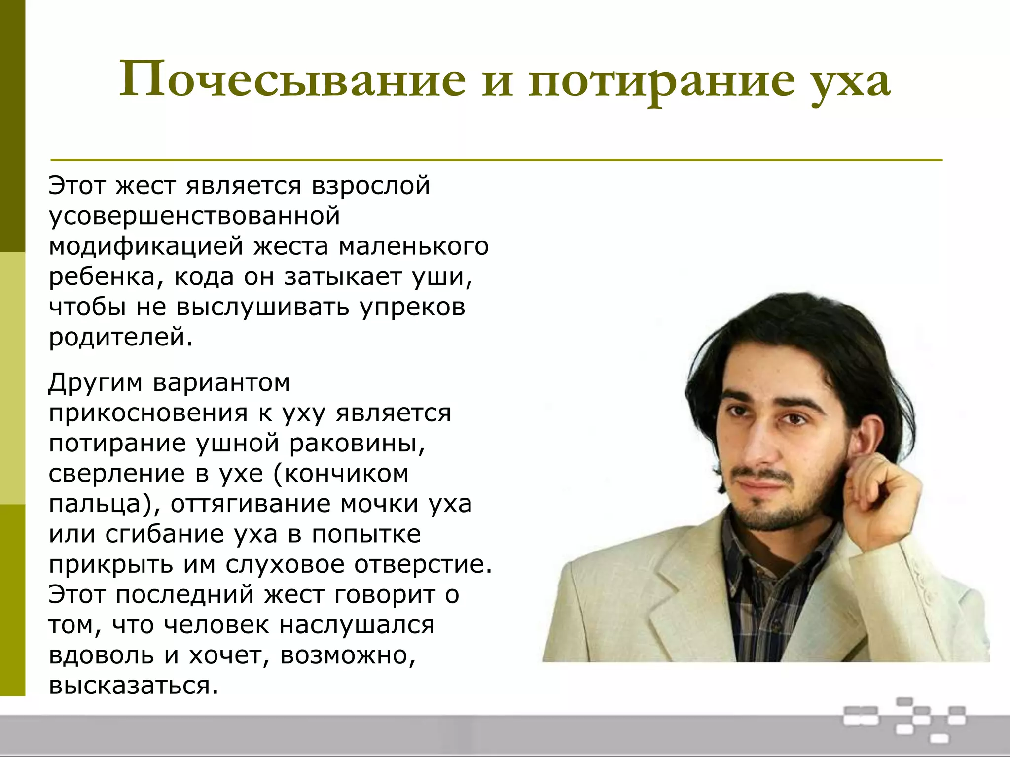 Почесывание и потирание уха
Этот жест является взрослой
усовершенствованной
модификацией жеста маленького
ребенка, кода он затыкает уши,
чтобы не выслушивать упреков
родителей.
Другим вариантом
прикосновения к уху является
потирание ушной раковины,
сверление в ухе (кончиком
пальца), оттягивание мочки уха
или сгибание уха в попытке
прикрыть им слуховое отверстие.
Этот последний жест говорит о
том, что человек наслушался
вдоволь и хочет, возможно,
высказаться.
 