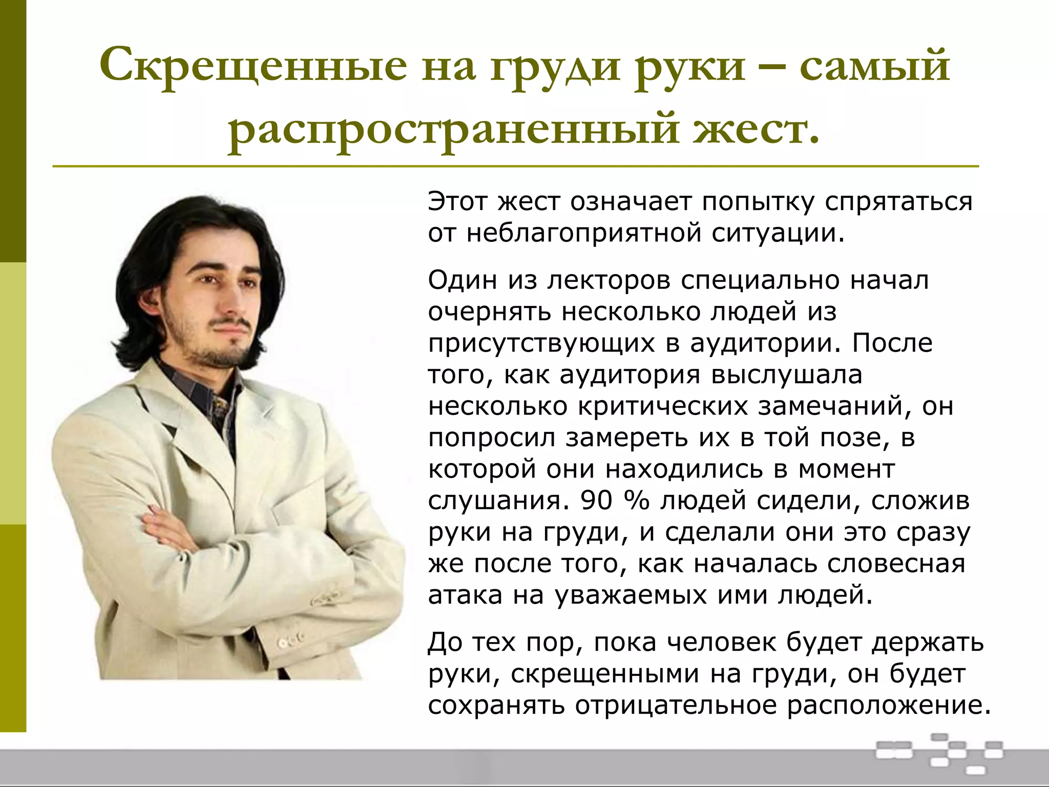 Скрещенные на груди руки – самый
распространенный жест.
Этот жест означает попытку спрятаться
от неблагоприятной ситуации.
Один из лекторов специально начал
очернять несколько людей из
присутствующих в аудитории. После
того, как аудитория выслушала
несколько критических замечаний, он
попросил замереть их в той позе, в
которой они находились в момент
слушания. 90 % людей сидели, сложив
руки на груди, и сделали они это сразу
же после того, как началась словесная
атака на уважаемых ими людей.
До тех пор, пока человек будет держать
руки, скрещенными на груди, он будет
сохранять отрицательное расположение.
 
