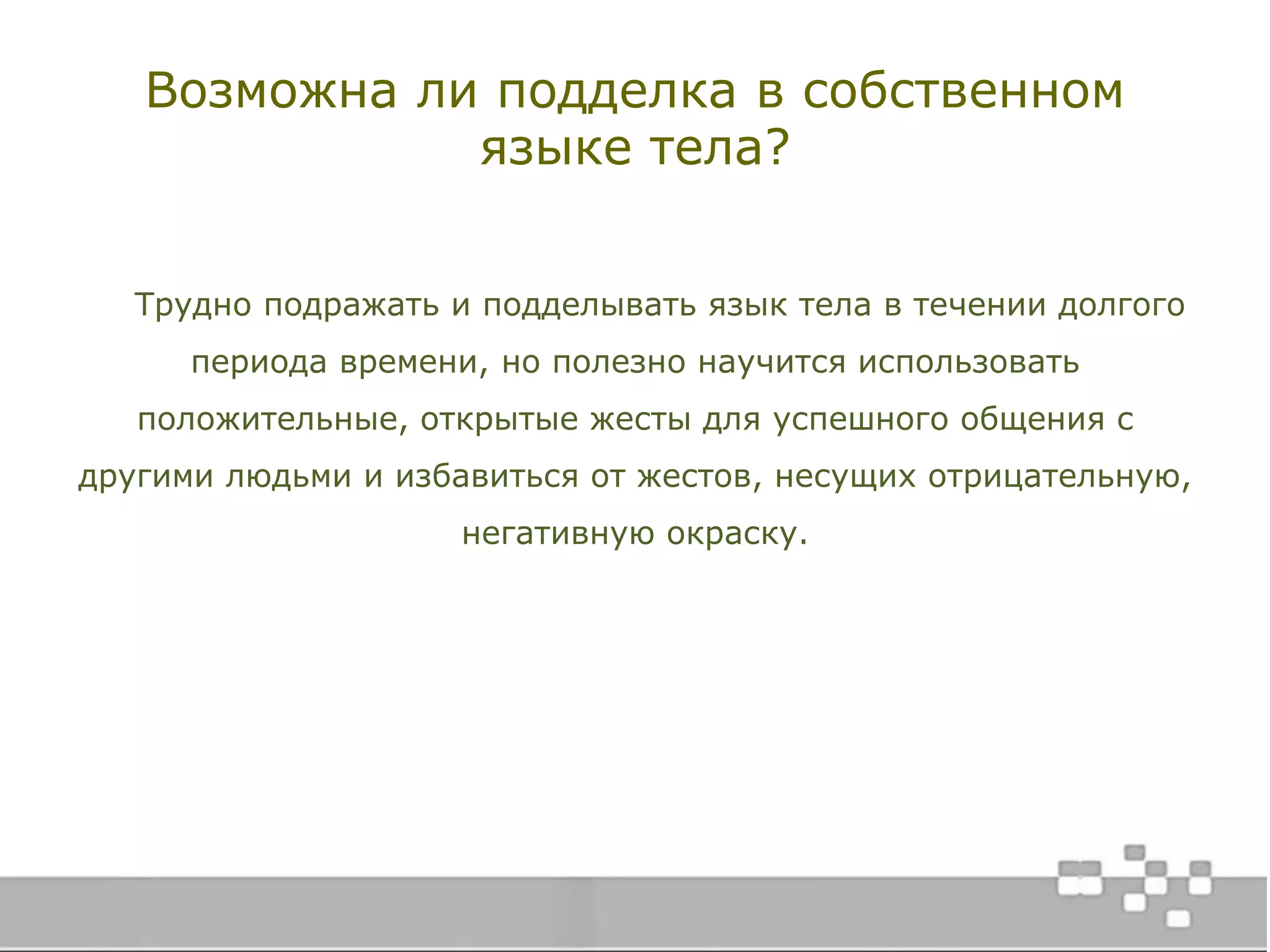 Возможна ли подделка в собственном
языке тела?
Трудно подражать и подделывать язык тела в течении долгого
периода времени, но полезно научится использовать
положительные, открытые жесты для успешного общения с
другими людьми и избавиться от жестов, несущих отрицательную,
негативную окраску.
 