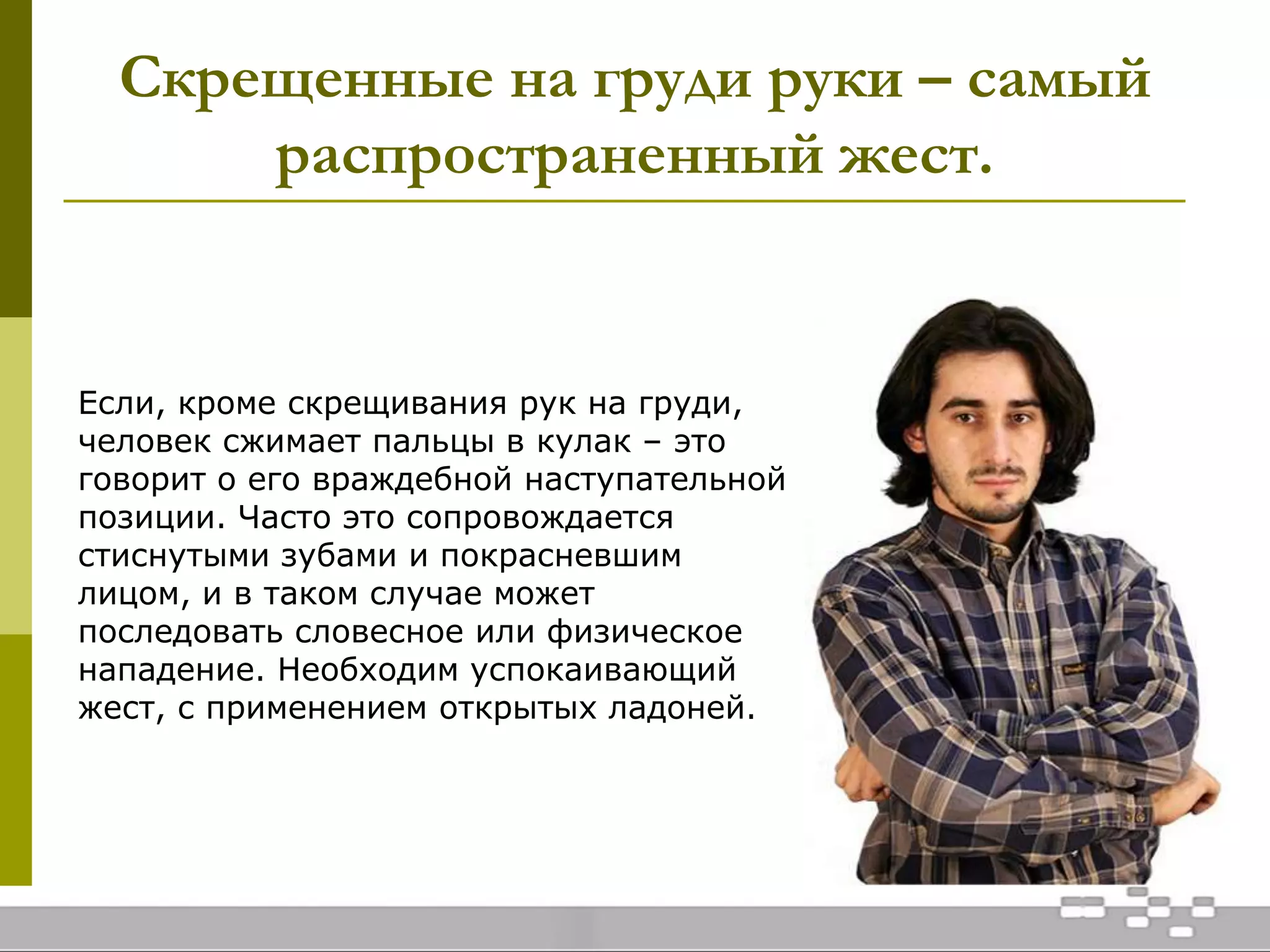 Скрещенные на груди руки – самый
распространенный жест.
Если, кроме скрещивания рук на груди,
человек сжимает пальцы в кулак – это
говорит о его враждебной наступательной
позиции. Часто это сопровождается
стиснутыми зубами и покрасневшим
лицом, и в таком случае может
последовать словесное или физическое
нападение. Необходим успокаивающий
жест, с применением открытых ладоней.
 