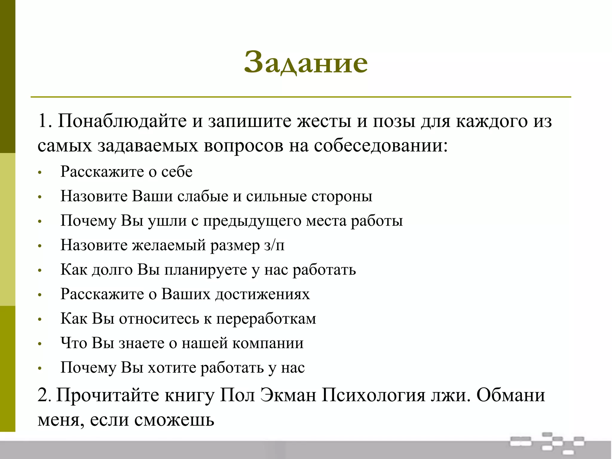 Задание
1. Понаблюдайте и запишите жесты и позы для каждого из
самых задаваемых вопросов на собеседовании:
• Расскажите о себе
• Назовите Ваши слабые и сильные стороны
• Почему Вы ушли с предыдущего места работы
• Назовите желаемый размер з/п
• Как долго Вы планируете у нас работать
• Расскажите о Ваших достижениях
• Как Вы относитесь к переработкам
• Что Вы знаете о нашей компании
• Почему Вы хотите работать у нас
2. Прочитайте книгу Пол Экман Психология лжи. Обмани
меня, если сможешь
 